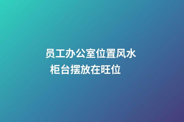 员工办公室位置风水   柜台摆放在旺位